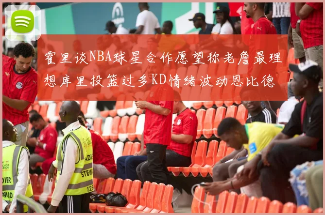 霍里谈NBA球星合作愿望称老詹最理想库里投篮过多KD情绪波动恩比德伤病困扰