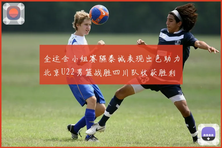 全运会小组赛隰泰诚表现出色助力北京U22男篮战胜四川队收获胜利