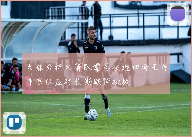 火媒分析火箭队需尽快迎回海王与申京以应对长期缺阵挑战