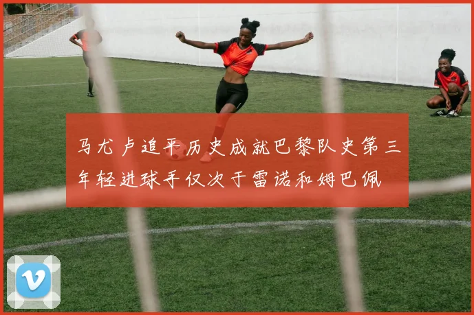 马尤卢追平历史成就巴黎队史第三年轻进球手仅次于雷诺和姆巴佩