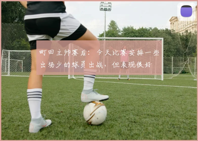 町田主帅赛后：今天比赛安排一些出场少的球员出战，但表现很好
