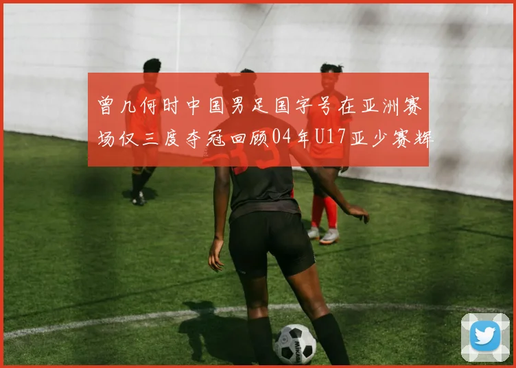 曾几何时中国男足国字号在亚洲赛场仅三度夺冠回顾04年U17亚少赛辉煌时刻