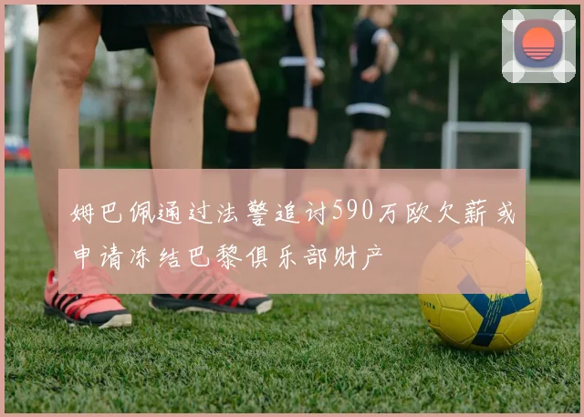 姆巴佩通过法警追讨590万欧欠薪或申请冻结巴黎俱乐部财产