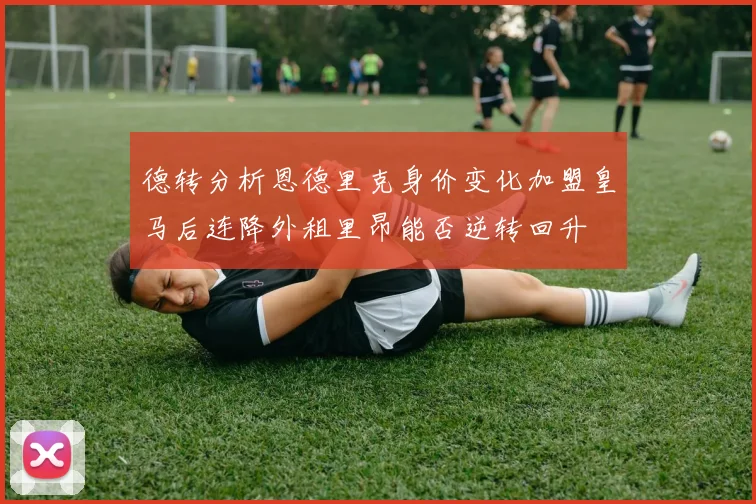 德转分析恩德里克身价变化加盟皇马后连降外租里昂能否逆转回升