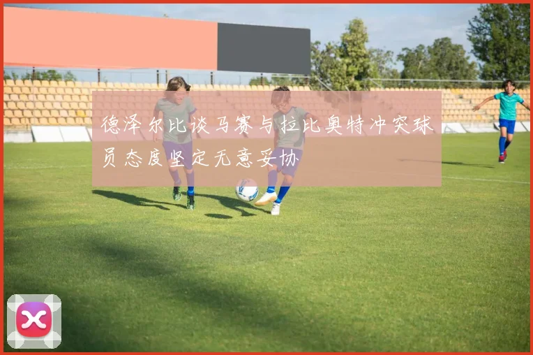 德泽尔比谈马赛与拉比奥特冲突球员态度坚定无意妥协