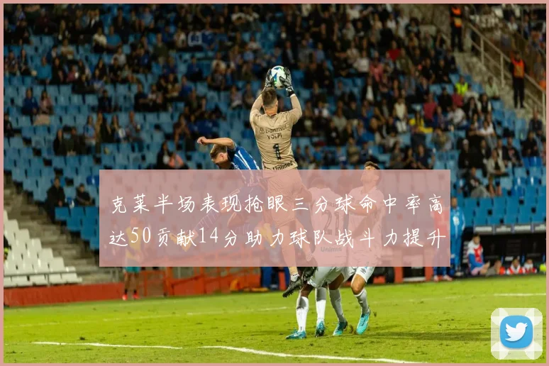 克莱半场表现抢眼三分球命中率高达50贡献14分助力球队战斗力提升