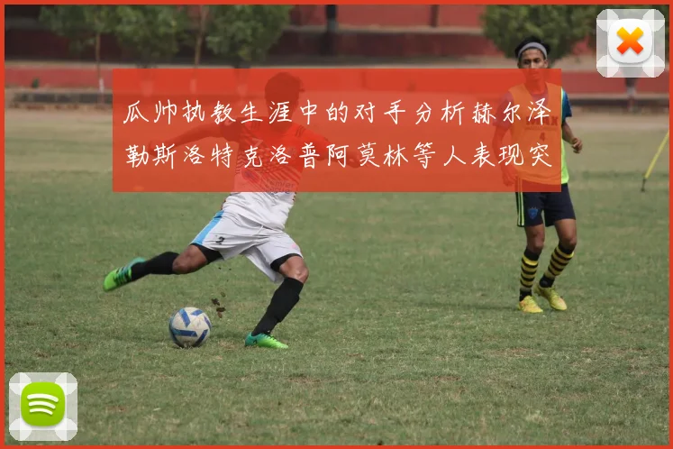 瓜帅执教生涯中的对手分析赫尔泽勒斯洛特克洛普阿莫林等人表现突出