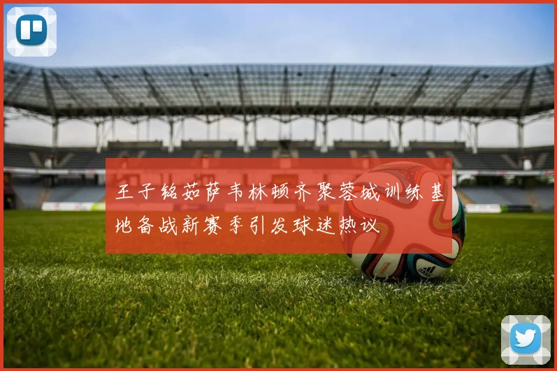 王子铭茹萨韦林顿齐聚蓉城训练基地备战新赛季引发球迷热议