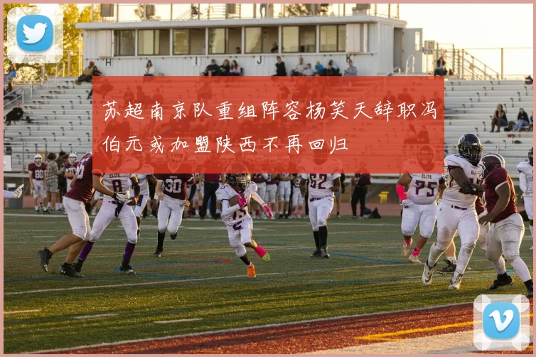 苏超南京队重组阵容杨笑天辞职冯伯元或加盟陕西不再回归