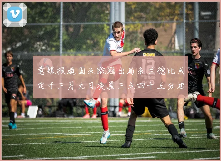 意媒报道国米欧冠出局米兰德比或定于三月九日凌晨三点四十五分进行