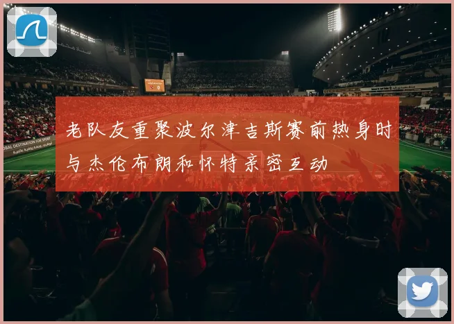 老队友重聚波尔津吉斯赛前热身时与杰伦布朗和怀特亲密互动