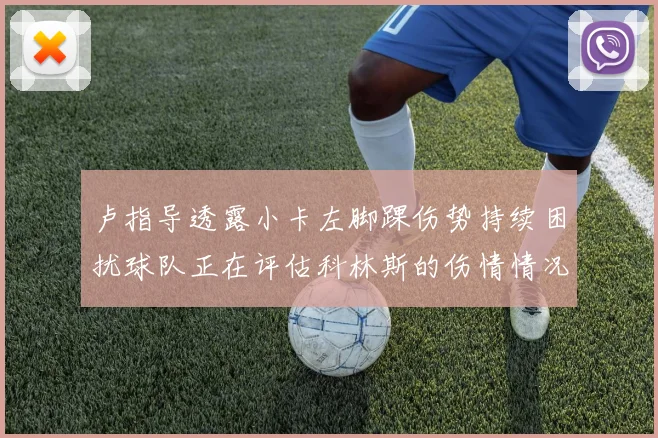 卢指导透露小卡左脚踝伤势持续困扰球队正在评估科林斯的伤情情况