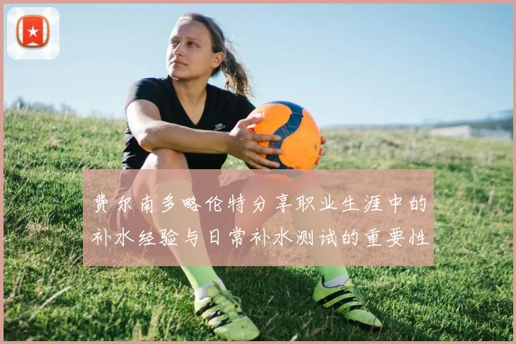 费尔南多略伦特分享职业生涯中的补水经验与日常补水测试的重要性