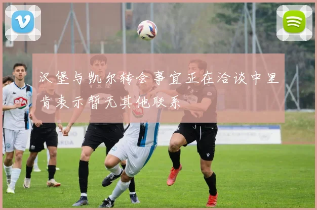 汉堡与凯尔转会事宜正在洽谈中里肯表示暂无其他联系