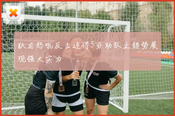 狄龙怒吼反击连得5分助队止颓势展现强大实力