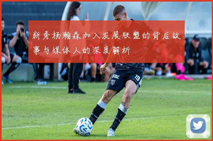 新秀杨瀚森加入发展联盟的背后故事与媒体人的深度解析