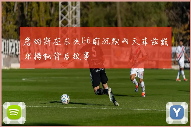詹姆斯在东决G6前沉默两天菲兹戴尔揭秘背后故事