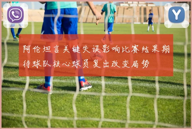 阿伦坦言关键失误影响比赛结果期待球队核心球员复出改变局势