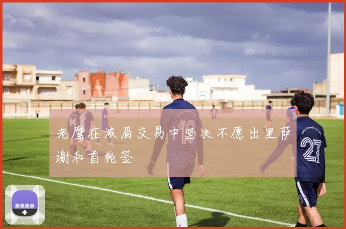 老鹰在浓眉交易中坚决不愿出里萨谢和首轮签