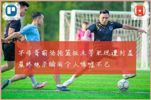 字母哥前场抢篮板未等犯规遭封盖最终绝杀瞬间令人唏嘘不已