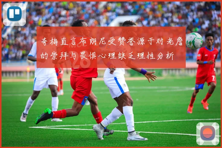 夸梅直言布朗尼受赞誉源于对老詹的崇拜与畏惧心理缺乏理性分析