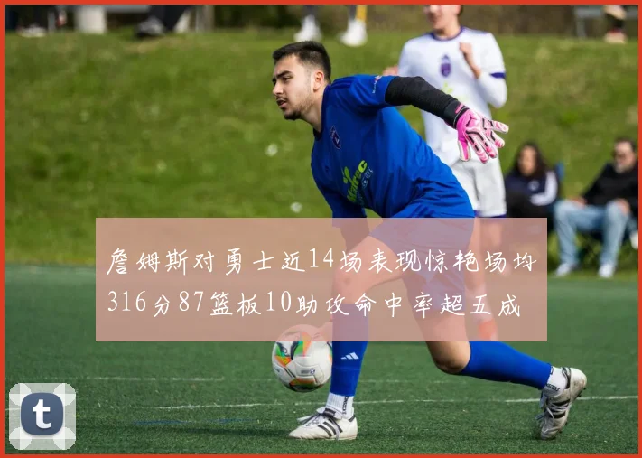 詹姆斯对勇士近14场表现惊艳场均316分87篮板10助攻命中率超五成