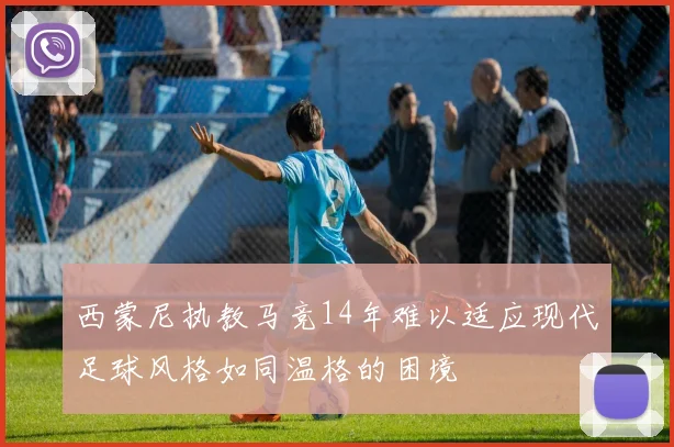 西蒙尼执教马竞14年难以适应现代足球风格如同温格的困境