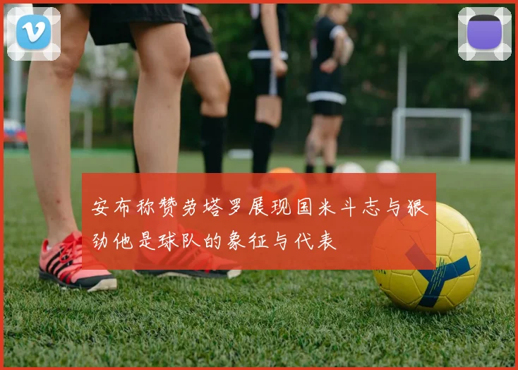 安布称赞劳塔罗展现国米斗志与狠劲他是球队的象征与代表