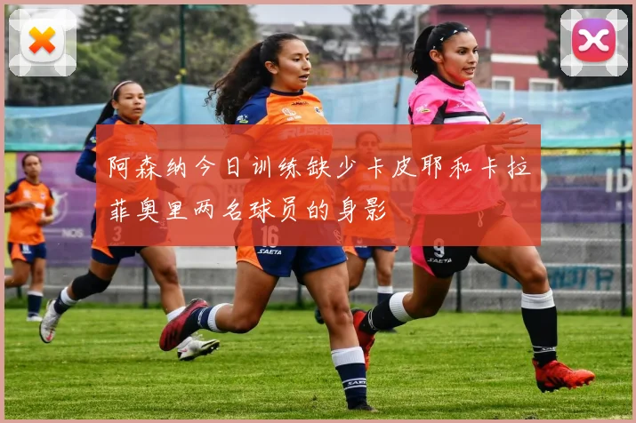 阿森纳今日训练缺少卡皮耶和卡拉菲奥里两名球员的身影