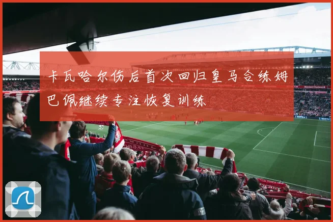 卡瓦哈尔伤后首次回归皇马合练姆巴佩继续专注恢复训练