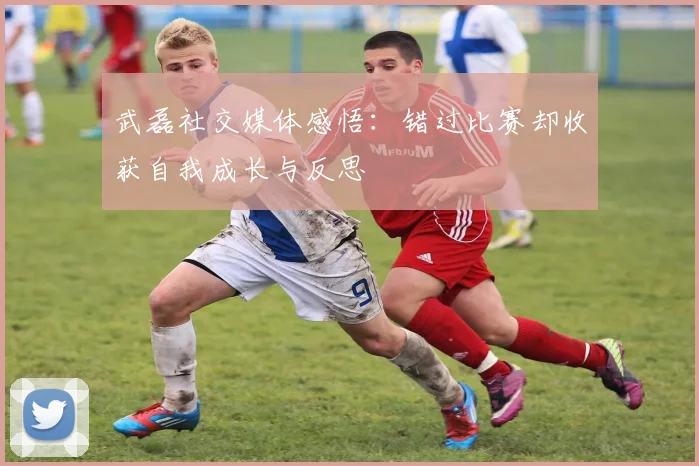 武磊社交媒体感悟：错过比赛却收获自我成长与反思