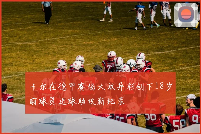 卡尔在德甲赛场大放异彩创下18岁前球员进球助攻新纪录