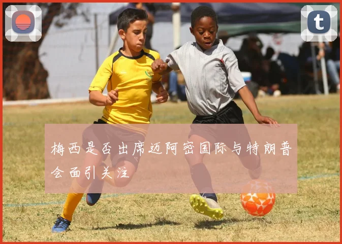 梅西是否出席迈阿密国际与特朗普会面引关注