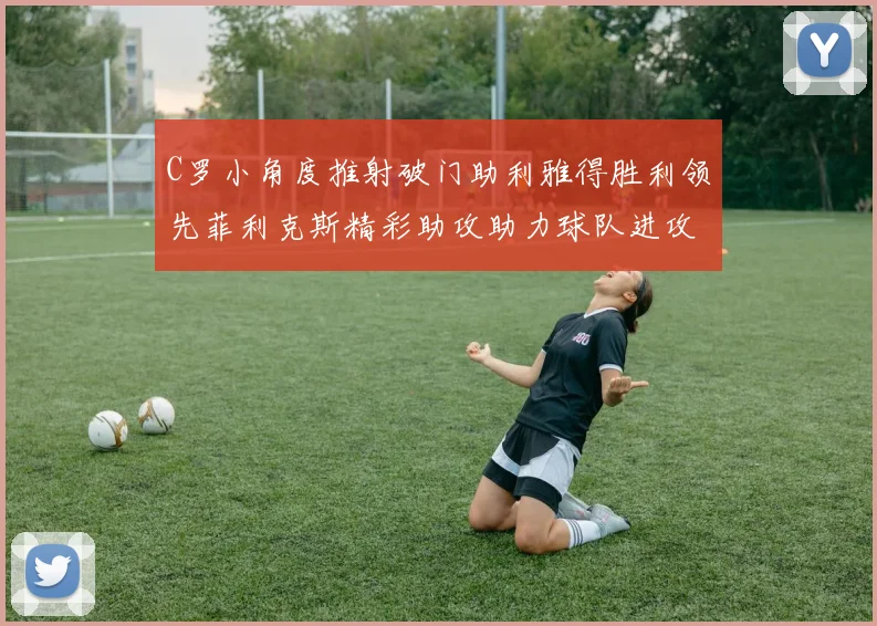 C罗小角度推射破门助利雅得胜利领先菲利克斯精彩助攻助力球队进攻