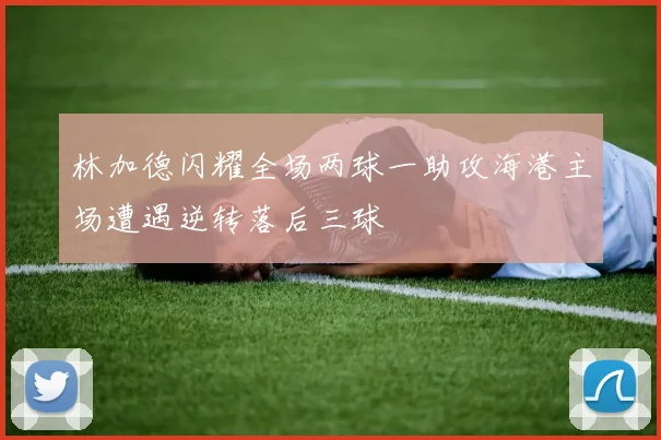 林加德闪耀全场两球一助攻海港主场遭遇逆转落后三球