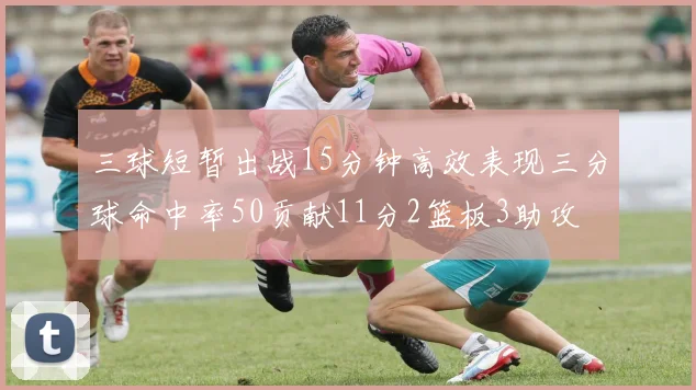 三球短暂出战15分钟高效表现三分球命中率50贡献11分2篮板3助攻