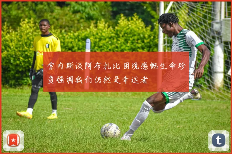 索内斯谈阿布扎比困境感慨生命珍贵强调我们仍然是幸运者