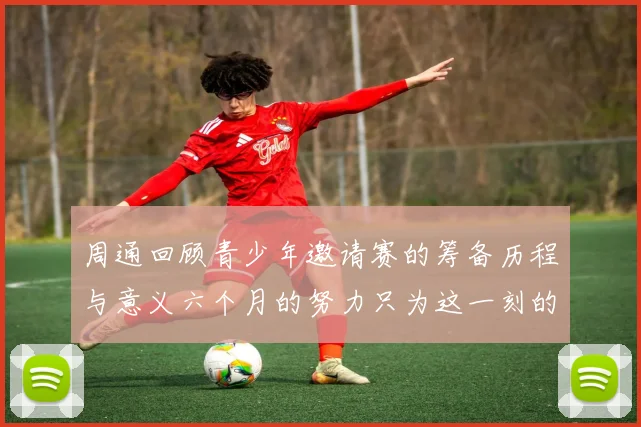 周通回顾青少年邀请赛的筹备历程与意义六个月的努力只为这一刻的精彩