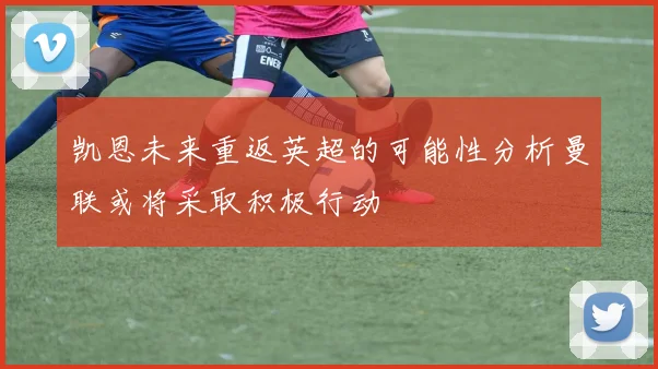 凯恩未来重返英超的可能性分析曼联或将采取积极行动