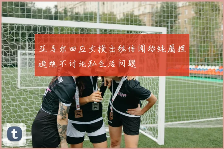 亚马尔回应女模出轨传闻称纯属捏造绝不讨论私生活问题